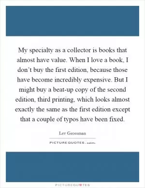 My specialty as a collector is books that almost have value. When I love a book, I don’t buy the first edition, because those have become incredibly expensive. But I might buy a beat-up copy of the second edition, third printing, which looks almost exactly the same as the first edition except that a couple of typos have been fixed Picture Quote #1