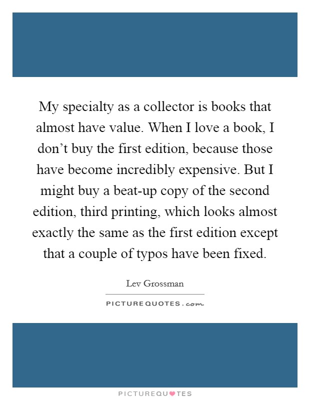 My specialty as a collector is books that almost have value. When I love a book, I don't buy the first edition, because those have become incredibly expensive. But I might buy a beat-up copy of the second edition, third printing, which looks almost exactly the same as the first edition except that a couple of typos have been fixed. Picture Quote #1