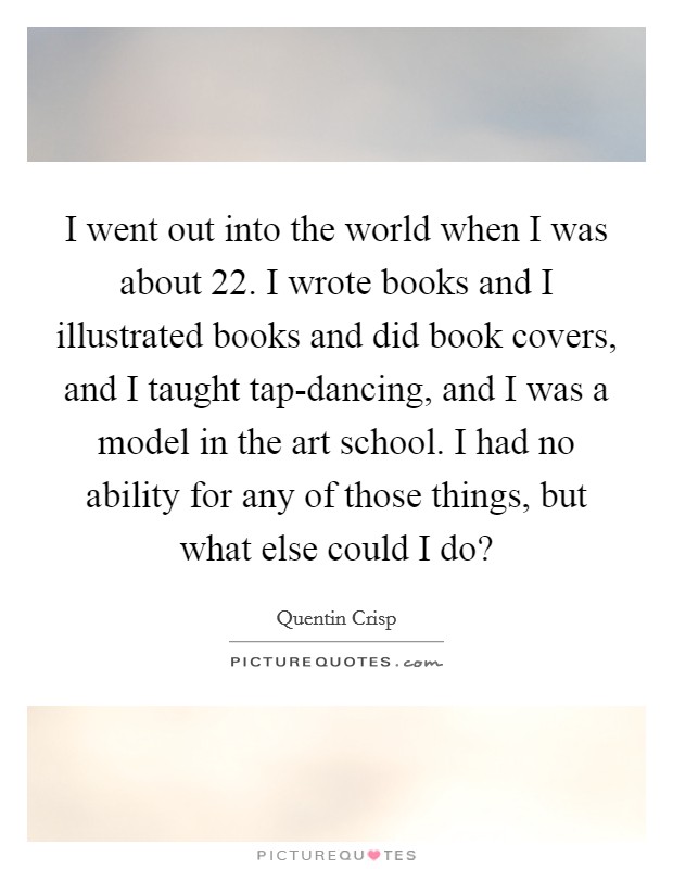 I went out into the world when I was about 22. I wrote books and I illustrated books and did book covers, and I taught tap-dancing, and I was a model in the art school. I had no ability for any of those things, but what else could I do? Picture Quote #1