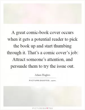 A great comic-book cover occurs when it gets a potential reader to pick the book up and start thumbing through it. That’s a comic cover’s job: Attract someone’s attention, and persuade them to try the issue out Picture Quote #1