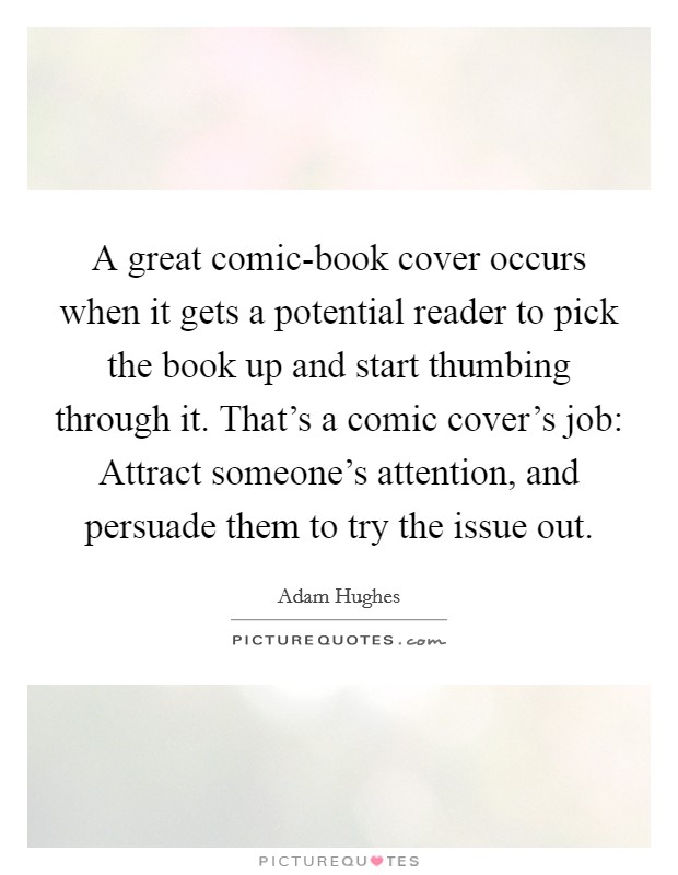 A great comic-book cover occurs when it gets a potential reader to pick the book up and start thumbing through it. That's a comic cover's job: Attract someone's attention, and persuade them to try the issue out. Picture Quote #1