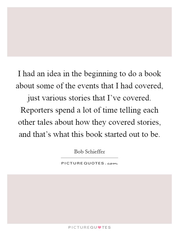 I had an idea in the beginning to do a book about some of the events that I had covered, just various stories that I've covered. Reporters spend a lot of time telling each other tales about how they covered stories, and that's what this book started out to be. Picture Quote #1