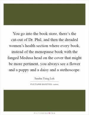 You go into the book store, there’s the cut-out of Dr. Phil, and then the dreaded women’s health section where every book, instead of the menopause book with the fanged Medusa head on the cover that might be more pertinent, you always see a flower and a poppy and a daisy and a stethoscope Picture Quote #1