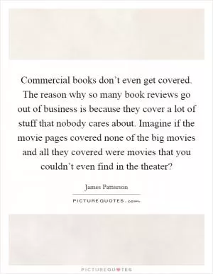 Commercial books don’t even get covered. The reason why so many book reviews go out of business is because they cover a lot of stuff that nobody cares about. Imagine if the movie pages covered none of the big movies and all they covered were movies that you couldn’t even find in the theater? Picture Quote #1