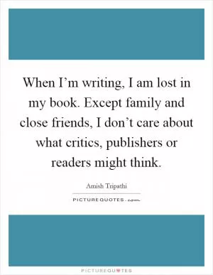 When I’m writing, I am lost in my book. Except family and close friends, I don’t care about what critics, publishers or readers might think Picture Quote #1