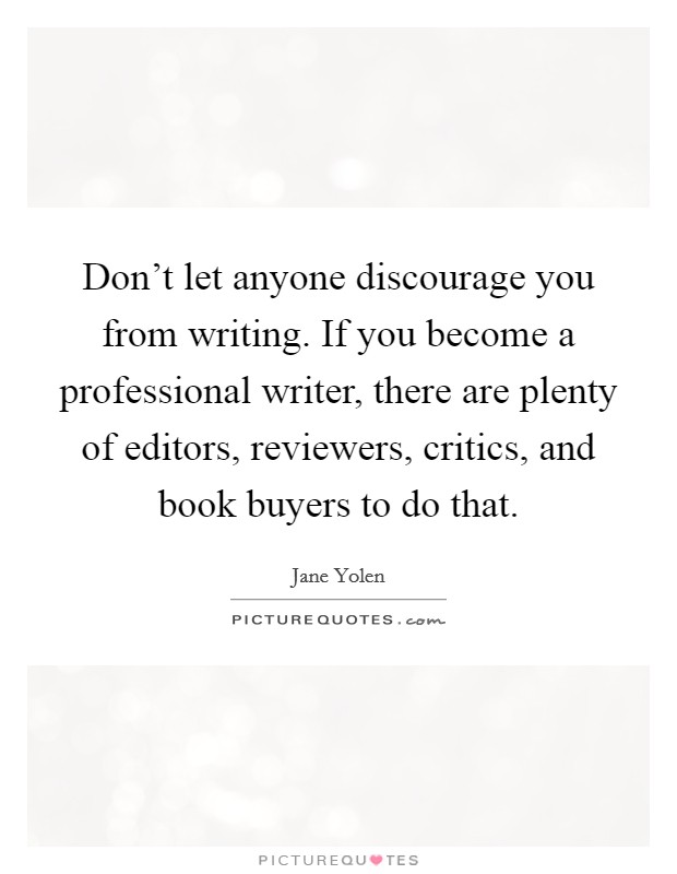 Don't let anyone discourage you from writing. If you become a professional writer, there are plenty of editors, reviewers, critics, and book buyers to do that. Picture Quote #1