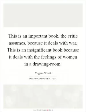 This is an important book, the critic assumes, because it deals with war. This is an insignificant book because it deals with the feelings of women in a drawing-room Picture Quote #1