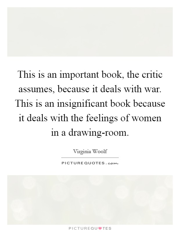 This is an important book, the critic assumes, because it deals with war. This is an insignificant book because it deals with the feelings of women in a drawing-room. Picture Quote #1