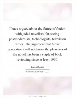 I have argued about the future of fiction with jaded novelists, far-seeing postmodernists, technologists, television critics. The argument that future generations will not know the pleasures of the novel has been a staple of book reviewing since at least 1960 Picture Quote #1