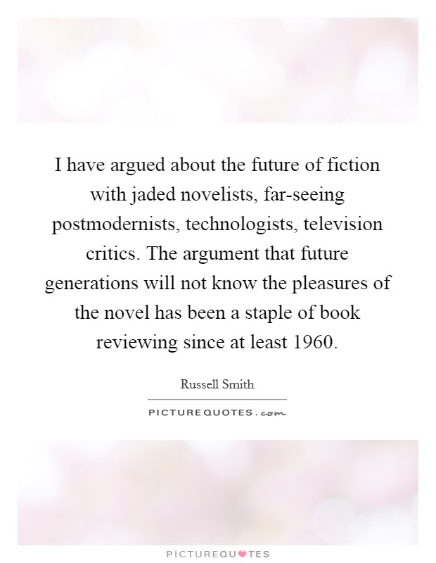 I have argued about the future of fiction with jaded novelists, far-seeing postmodernists, technologists, television critics. The argument that future generations will not know the pleasures of the novel has been a staple of book reviewing since at least 1960. Picture Quote #1
