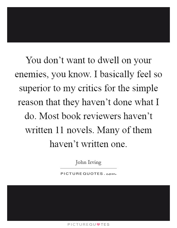 You don't want to dwell on your enemies, you know. I basically feel so superior to my critics for the simple reason that they haven't done what I do. Most book reviewers haven't written 11 novels. Many of them haven't written one. Picture Quote #1