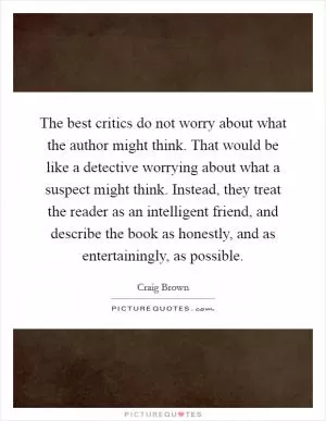 The best critics do not worry about what the author might think. That would be like a detective worrying about what a suspect might think. Instead, they treat the reader as an intelligent friend, and describe the book as honestly, and as entertainingly, as possible Picture Quote #1