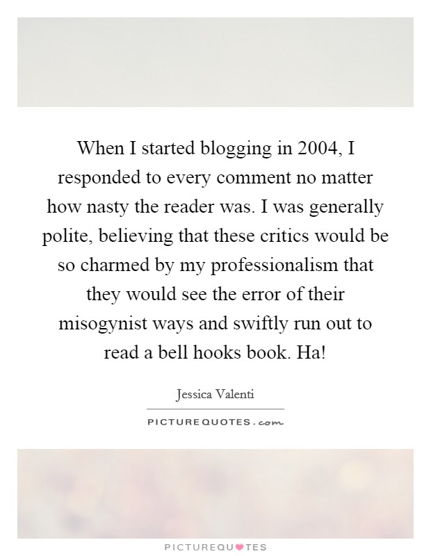 When I started blogging in 2004, I responded to every comment no matter how nasty the reader was. I was generally polite, believing that these critics would be so charmed by my professionalism that they would see the error of their misogynist ways and swiftly run out to read a bell hooks book. Ha! Picture Quote #1