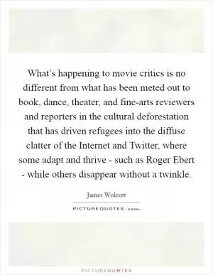 What’s happening to movie critics is no different from what has been meted out to book, dance, theater, and fine-arts reviewers and reporters in the cultural deforestation that has driven refugees into the diffuse clatter of the Internet and Twitter, where some adapt and thrive - such as Roger Ebert - while others disappear without a twinkle Picture Quote #1