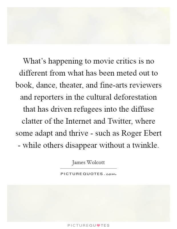 What's happening to movie critics is no different from what has been meted out to book, dance, theater, and fine-arts reviewers and reporters in the cultural deforestation that has driven refugees into the diffuse clatter of the Internet and Twitter, where some adapt and thrive - such as Roger Ebert - while others disappear without a twinkle. Picture Quote #1