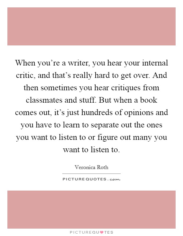 When you're a writer, you hear your internal critic, and that's really hard to get over. And then sometimes you hear critiques from classmates and stuff. But when a book comes out, it's just hundreds of opinions and you have to learn to separate out the ones you want to listen to or figure out many you want to listen to. Picture Quote #1