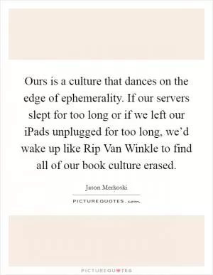 Ours is a culture that dances on the edge of ephemerality. If our servers slept for too long or if we left our iPads unplugged for too long, we’d wake up like Rip Van Winkle to find all of our book culture erased Picture Quote #1