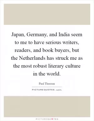 Japan, Germany, and India seem to me to have serious writers, readers, and book buyers, but the Netherlands has struck me as the most robust literary culture in the world Picture Quote #1