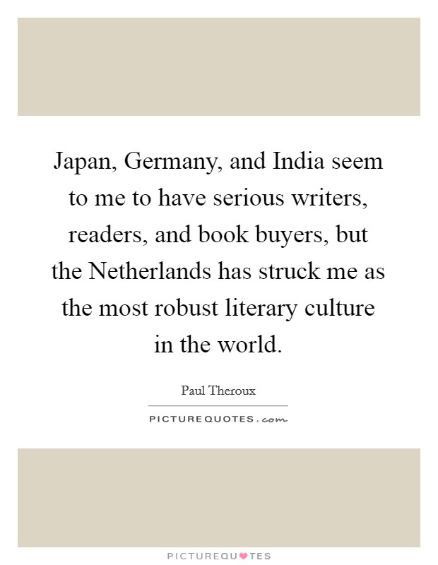 Japan, Germany, and India seem to me to have serious writers, readers, and book buyers, but the Netherlands has struck me as the most robust literary culture in the world. Picture Quote #1