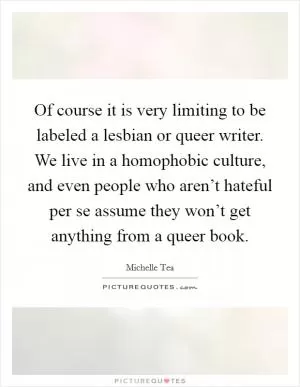 Of course it is very limiting to be labeled a lesbian or queer writer. We live in a homophobic culture, and even people who aren’t hateful per se assume they won’t get anything from a queer book Picture Quote #1