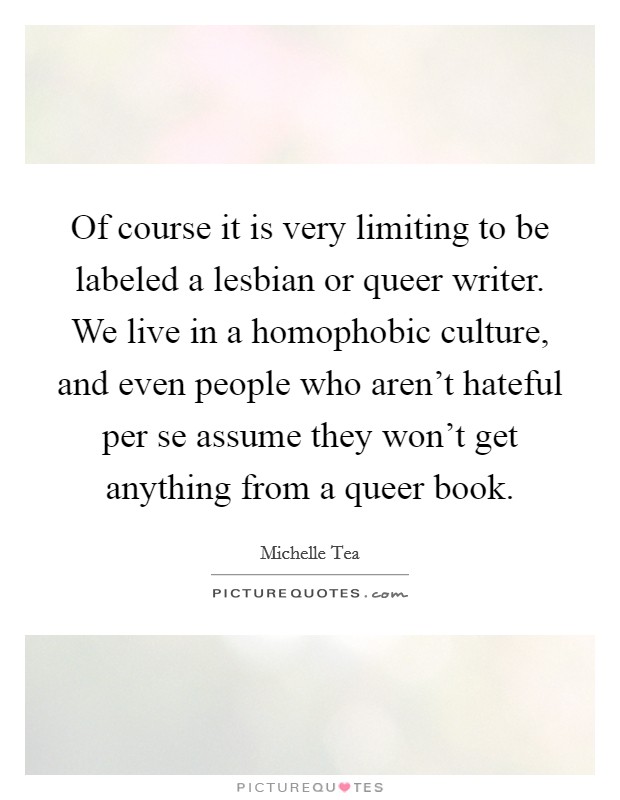 Of course it is very limiting to be labeled a lesbian or queer writer. We live in a homophobic culture, and even people who aren't hateful per se assume they won't get anything from a queer book. Picture Quote #1
