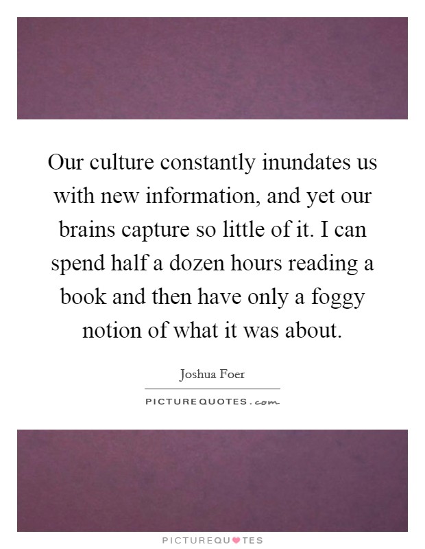 Our culture constantly inundates us with new information, and yet our brains capture so little of it. I can spend half a dozen hours reading a book and then have only a foggy notion of what it was about. Picture Quote #1