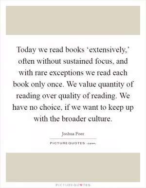 Today we read books ‘extensively,’ often without sustained focus, and with rare exceptions we read each book only once. We value quantity of reading over quality of reading. We have no choice, if we want to keep up with the broader culture Picture Quote #1