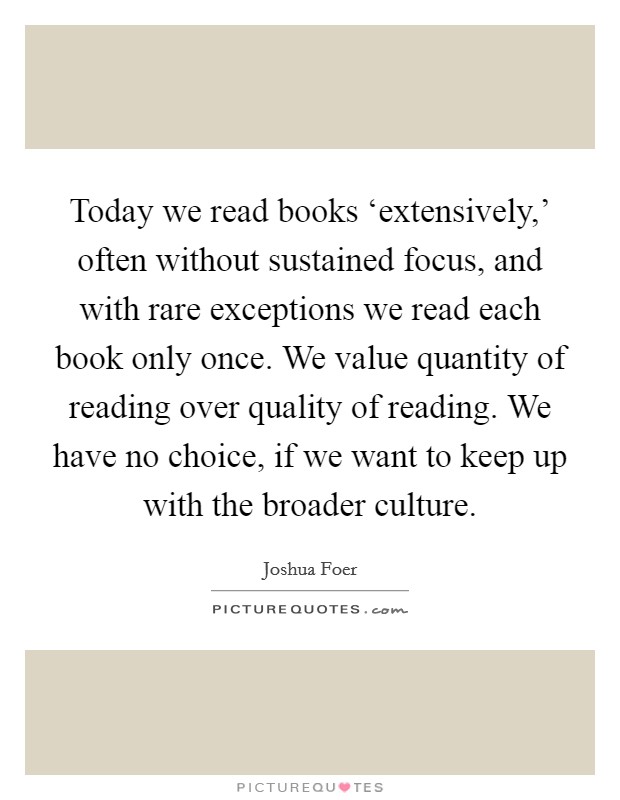 Today we read books ‘extensively,' often without sustained focus, and with rare exceptions we read each book only once. We value quantity of reading over quality of reading. We have no choice, if we want to keep up with the broader culture. Picture Quote #1