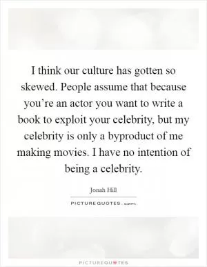 I think our culture has gotten so skewed. People assume that because you’re an actor you want to write a book to exploit your celebrity, but my celebrity is only a byproduct of me making movies. I have no intention of being a celebrity Picture Quote #1