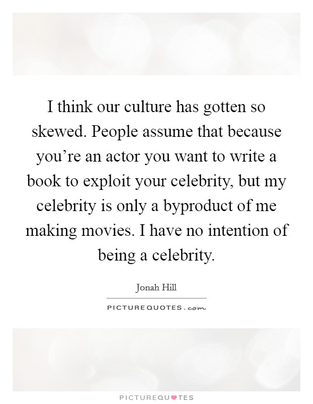 I think our culture has gotten so skewed. People assume that because you're an actor you want to write a book to exploit your celebrity, but my celebrity is only a byproduct of me making movies. I have no intention of being a celebrity. Picture Quote #1
