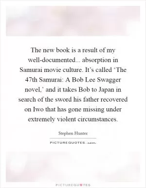 The new book is a result of my well-documented... absorption in Samurai movie culture. It’s called ‘The 47th Samurai: A Bob Lee Swagger novel,’ and it takes Bob to Japan in search of the sword his father recovered on Iwo that has gone missing under extremely violent circumstances Picture Quote #1