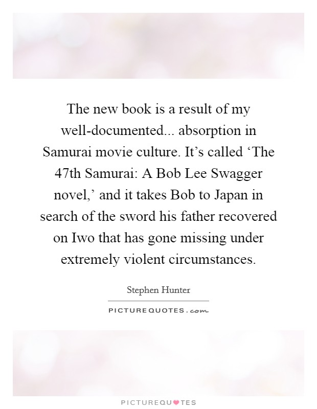 The new book is a result of my well-documented... absorption in Samurai movie culture. It's called ‘The 47th Samurai: A Bob Lee Swagger novel,' and it takes Bob to Japan in search of the sword his father recovered on Iwo that has gone missing under extremely violent circumstances. Picture Quote #1