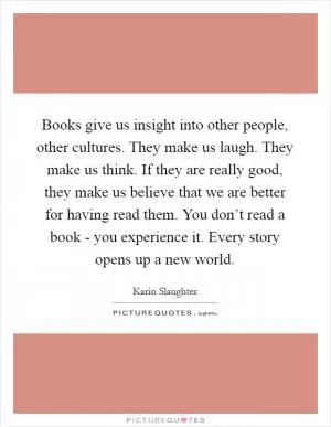 Books give us insight into other people, other cultures. They make us laugh. They make us think. If they are really good, they make us believe that we are better for having read them. You don’t read a book - you experience it. Every story opens up a new world Picture Quote #1