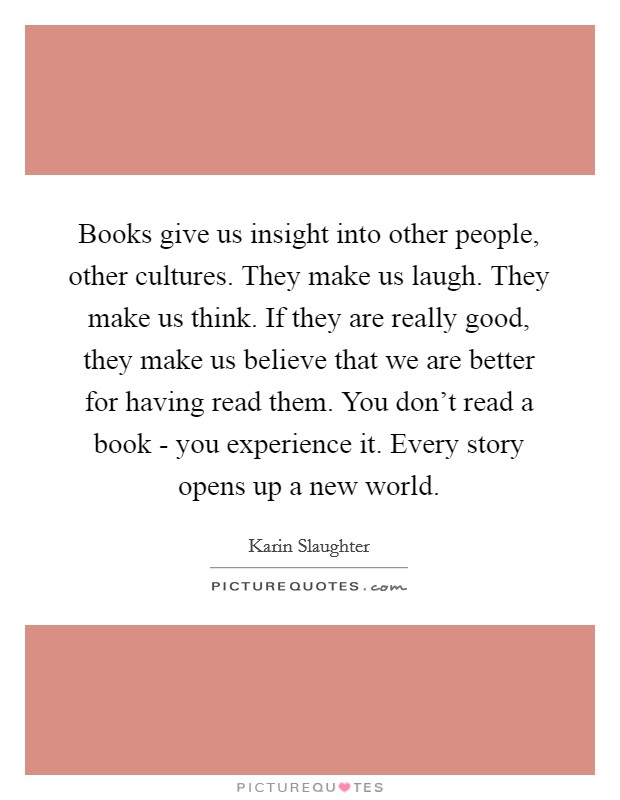 Books give us insight into other people, other cultures. They make us laugh. They make us think. If they are really good, they make us believe that we are better for having read them. You don't read a book - you experience it. Every story opens up a new world. Picture Quote #1