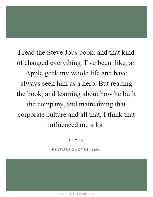 I read the Steve Jobs book, and that kind of changed everything. I've been, like, an Apple geek my whole life and have always seen him as a hero. But reading the book, and learning about how he built the company, and maintaining that corporate culture and all that, I think that influenced me a lot. Picture Quote #1