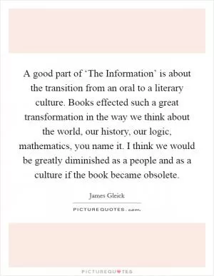 A good part of ‘The Information’ is about the transition from an oral to a literary culture. Books effected such a great transformation in the way we think about the world, our history, our logic, mathematics, you name it. I think we would be greatly diminished as a people and as a culture if the book became obsolete Picture Quote #1