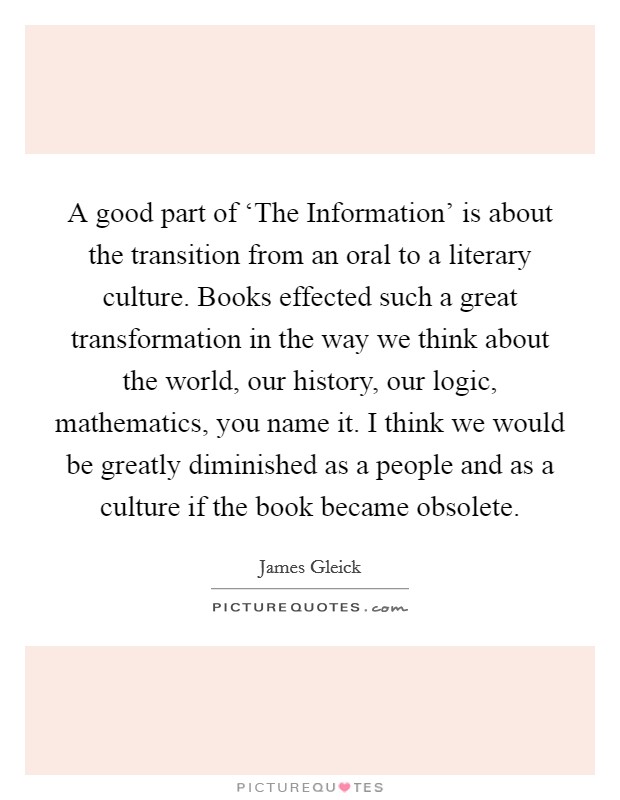 A good part of ‘The Information' is about the transition from an oral to a literary culture. Books effected such a great transformation in the way we think about the world, our history, our logic, mathematics, you name it. I think we would be greatly diminished as a people and as a culture if the book became obsolete. Picture Quote #1