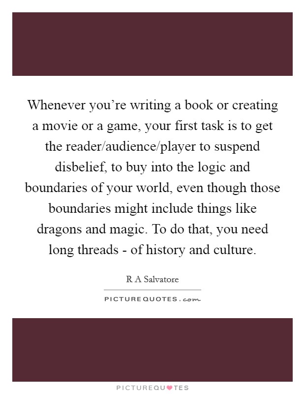 Whenever you're writing a book or creating a movie or a game, your first task is to get the reader/audience/player to suspend disbelief, to buy into the logic and boundaries of your world, even though those boundaries might include things like dragons and magic. To do that, you need long threads - of history and culture. Picture Quote #1