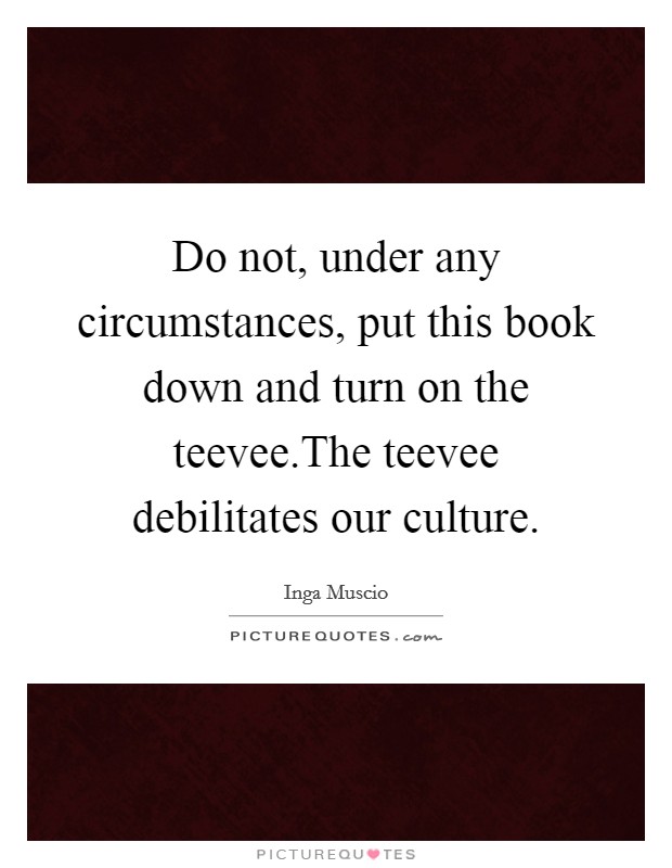 Do not, under any circumstances, put this book down and turn on the teevee.The teevee debilitates our culture. Picture Quote #1