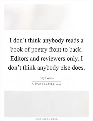 I don’t think anybody reads a book of poetry front to back. Editors and reviewers only. I don’t think anybody else does Picture Quote #1