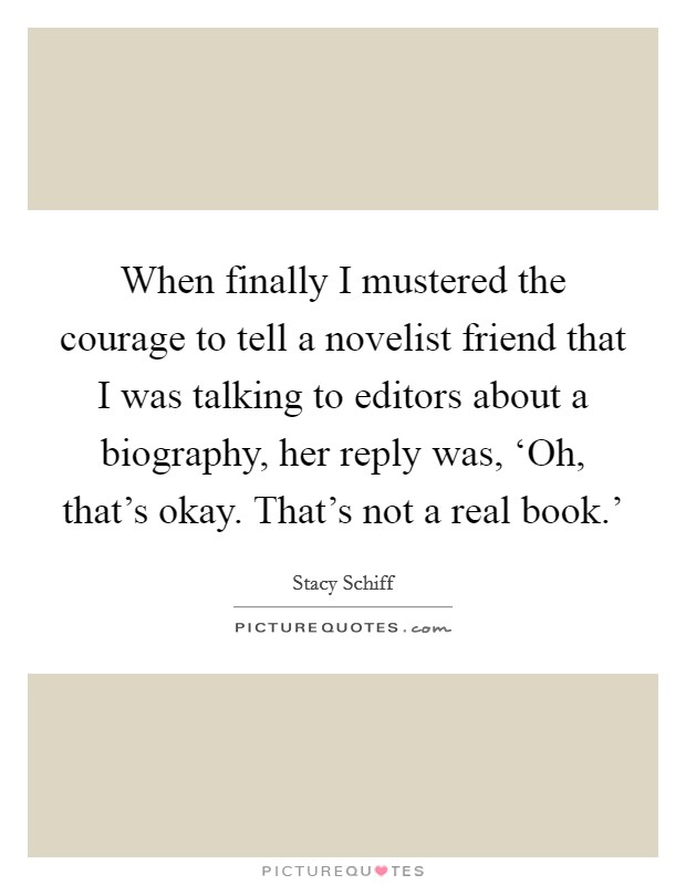When finally I mustered the courage to tell a novelist friend that I was talking to editors about a biography, her reply was, ‘Oh, that's okay. That's not a real book.' Picture Quote #1
