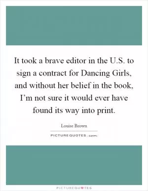 It took a brave editor in the U.S. to sign a contract for Dancing Girls, and without her belief in the book, I’m not sure it would ever have found its way into print Picture Quote #1
