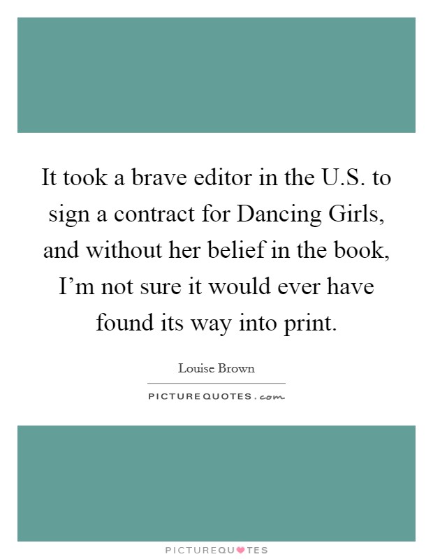It took a brave editor in the U.S. to sign a contract for Dancing Girls, and without her belief in the book, I'm not sure it would ever have found its way into print. Picture Quote #1