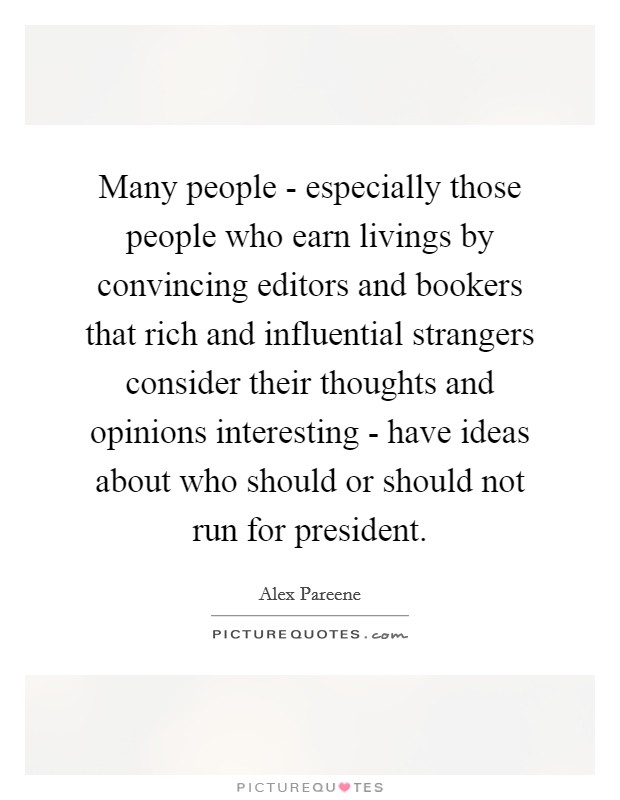 Many people - especially those people who earn livings by convincing editors and bookers that rich and influential strangers consider their thoughts and opinions interesting - have ideas about who should or should not run for president. Picture Quote #1