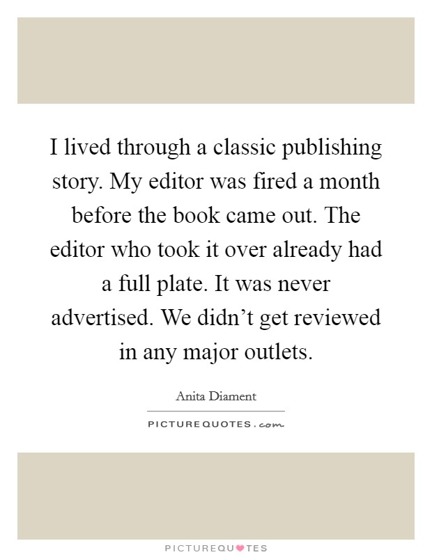 I lived through a classic publishing story. My editor was fired a month before the book came out. The editor who took it over already had a full plate. It was never advertised. We didn't get reviewed in any major outlets. Picture Quote #1