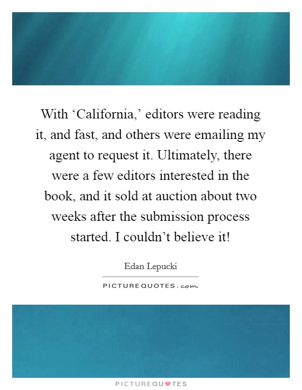 With ‘California,' editors were reading it, and fast, and others were emailing my agent to request it. Ultimately, there were a few editors interested in the book, and it sold at auction about two weeks after the submission process started. I couldn't believe it! Picture Quote #1