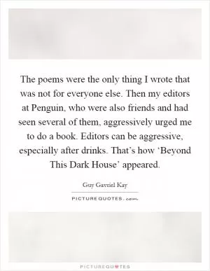 The poems were the only thing I wrote that was not for everyone else. Then my editors at Penguin, who were also friends and had seen several of them, aggressively urged me to do a book. Editors can be aggressive, especially after drinks. That’s how ‘Beyond This Dark House’ appeared Picture Quote #1