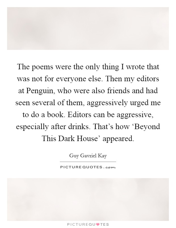 The poems were the only thing I wrote that was not for everyone else. Then my editors at Penguin, who were also friends and had seen several of them, aggressively urged me to do a book. Editors can be aggressive, especially after drinks. That's how ‘Beyond This Dark House' appeared. Picture Quote #1