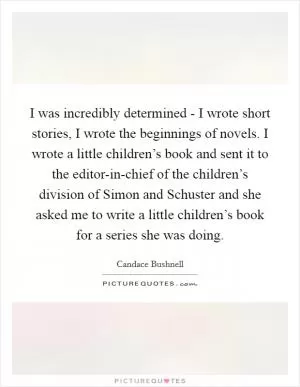 I was incredibly determined - I wrote short stories, I wrote the beginnings of novels. I wrote a little children’s book and sent it to the editor-in-chief of the children’s division of Simon and Schuster and she asked me to write a little children’s book for a series she was doing Picture Quote #1