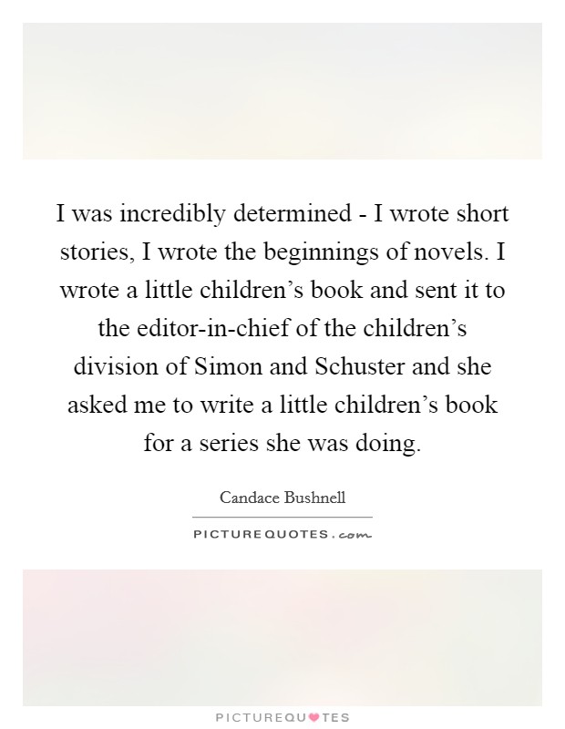 I was incredibly determined - I wrote short stories, I wrote the beginnings of novels. I wrote a little children's book and sent it to the editor-in-chief of the children's division of Simon and Schuster and she asked me to write a little children's book for a series she was doing. Picture Quote #1